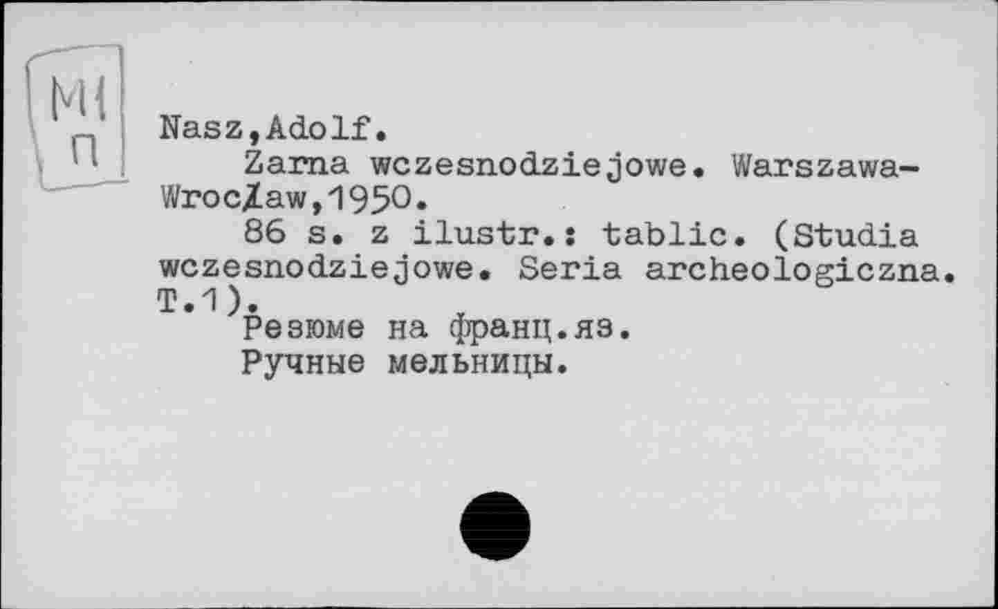 ﻿Nasz,Adolf.
Zarna wczesnodziejowe. Warszawa-Wroc/aw,195°»
86 s. z ilustr.: tablic. (Studia wczesnodziejowe. Séria archeologiczna.
Резюме на франц.яз.
Ручные мельницы.